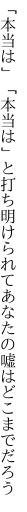 「本当は」「本当は」と打ち明けられて あなたの嘘はどこまでだろう