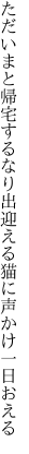 ただいまと帰宅するなり出迎える 猫に声かけ一日おえる