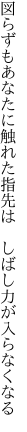 図らずもあなたに触れた指先は 　しばし力が入らなくなる