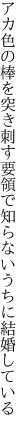 アカ色の棒を突き刺す要領で 知らないうちに結婚している