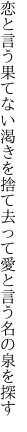 恋と言う果てない渇きを捨て去って 愛と言う名の泉を探す