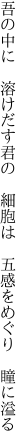 吾の中に 溶けだす君の 細胞は  五感をめぐり 瞳に溢る