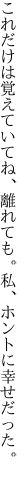 これだけは覚えていてね、離れても。 私、ホントに幸せだった。