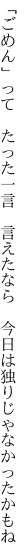 「ごめん」って　たった一言　言えたなら 　今日は独りじゃなかったかもね