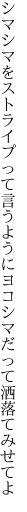 シマシマをストライプって言うように ヨコシマだって洒落てみせてよ