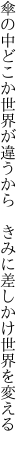 傘の中どこか世界が違うから  きみに差しかけ世界を変える 