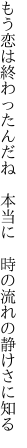 もう恋は終わったんだね　本当に　 時の流れの静けさに知る