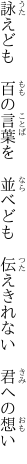 詠えども 百の言葉を 並べども 　伝えきれない 君への想い