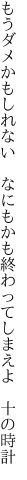 もうダメかもしれない なにもかも 終わってしまえよ 十の時計