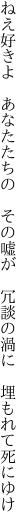 ねえ好きよ　あなたたちの　その嘘が 　冗談の渦に　埋もれて死にゆけ