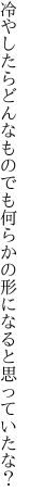 冷やしたらどんなものでも何らかの 形になると思っていたな？