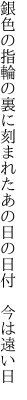 銀色の指輪の裏に刻まれた あの日の日付　今は遠い日