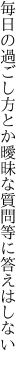 毎日の過ごし方とか曖昧な 質問等に答えはしない