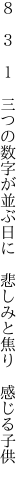 ８　３　１　三つの数字が並ぶ日に　 悲しみと焦り　感じる子供