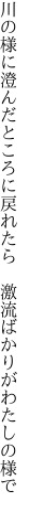 川の様に澄んだところに戻れたら　 激流ばかりがわたしの様で