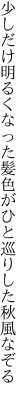 少しだけ明るくなった髪色が ひと巡りした秋風なぞる