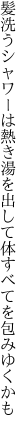 髪洗うシャワーは熱き湯を出して 体すべてを包みゆくかも