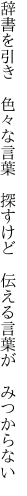 辞書を引き　色々な言葉　探すけど 　伝える言葉が　みつからない