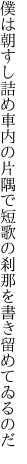 僕は朝すし詰め車内の片隅で 短歌の刹那を書き留めてゐるのだ
