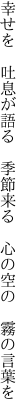 幸せを 吐息が語る 季節来る  心の空の 霧の言葉を