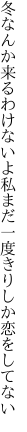 冬なんか来るわけないよ私まだ 一度きりしか恋をしてない