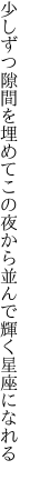 少しずつ隙間を埋めてこの夜から 並んで輝く星座になれる