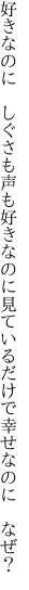 好きなのに　しぐさも声も好きなのに 見ているだけで幸せなのに　なぜ？