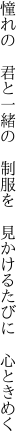 憧れの　君と一緒の　制服を　 見かけるたびに　心ときめく