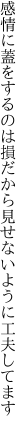 感情に蓋をするのは損だから 見せないように工夫してます 