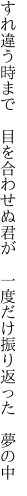 すれ違う時まで　目を合わせぬ君が　 一度だけ振り返った　夢の中