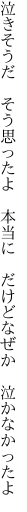 泣きそうだ　そう思ったよ　本当に 　だけどなぜか　泣かなかったよ