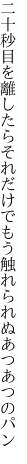 二十秒目を離したらそれだけで もう触れられぬあつあつのパン