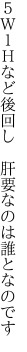 ５Ｗ１Ｈなど後回し  肝要なのは誰となのです