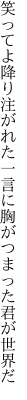 笑ってよ降り注がれた一言に 胸がつまった君が世界だ