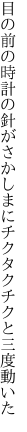 目の前の時計の針がさかしまに チクタクチクと三度動いた