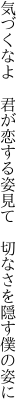 気づくなよ 君が恋する姿見て  切なさを隠す僕の姿に