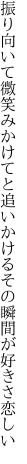 振り向いて微笑みかけてと追いかける その瞬間が好きさ恋しい