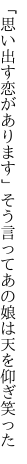 「思い出す恋があります」そう言って あの娘は天を仰ぎ笑った