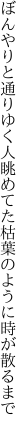 ぼんやりと通りゆく人眺めてた 枯葉のように時が散るまで