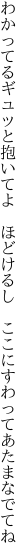 わかってるギュッと抱いてよ　ほどけるし 　ここにすわってあたまなでてね