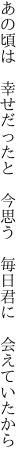 あの頃は　幸せだったと　今思う　 毎日君に　会えていたから