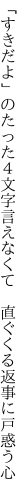 「すきだよ」のたった４文字言えなくて 　直ぐくる返事に戸惑う心