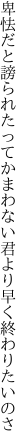 卑怯だと謗られたってかまわない 君より早く終わりたいのさ