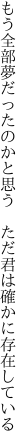 もう全部夢だったのかと思う　ただ 君は確かに存在している