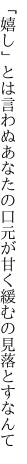 「嬉し」とは言わぬあなたの口元が 甘く緩むの見落とすなんて