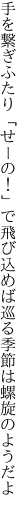 手を繋ぎふたり「せーの！」で飛び込めば 巡る季節は螺旋のようだよ