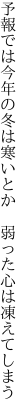 予報では今年の冬は寒いとか 　弱った心は凍えてしまう