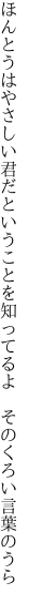 ほんとうはやさしい君だということを 知ってるよ　そのくろい言葉のうら