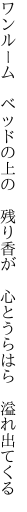 ワンルーム ベッドの上の 残り香が  心とうらはら 溢れ出てくる