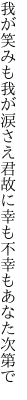 我が笑みも我が涙さえ君故に 幸も不幸もあなた次第で